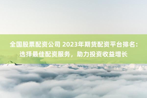 全国股票配资公司 2023年期货配资平台排名：选择最佳配资服务，助力投资收益增长