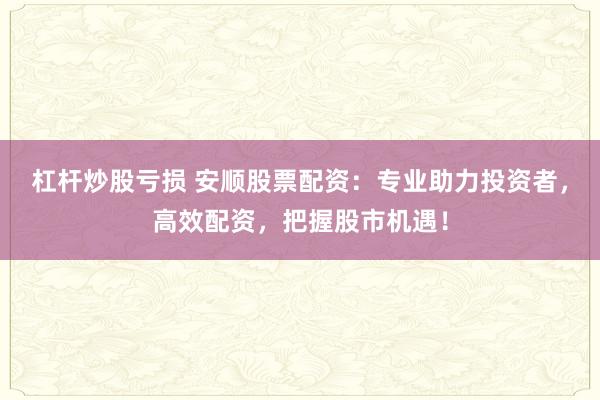 杠杆炒股亏损 安顺股票配资：专业助力投资者，高效配资，把握股市机遇！