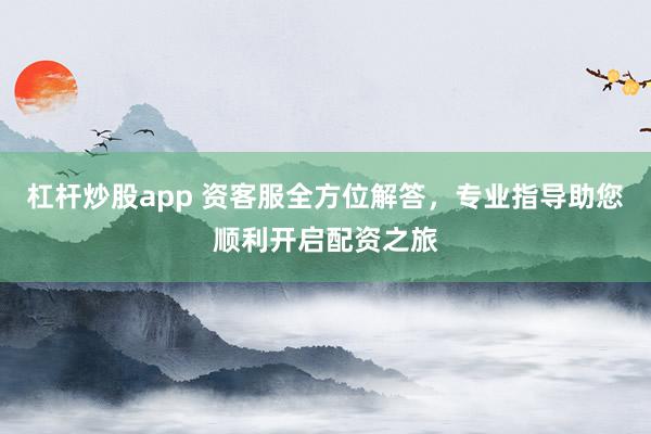 杠杆炒股app 资客服全方位解答，专业指导助您顺利开启配资之旅