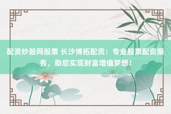 配资炒股网股票 长沙博拓配资：专业股票配资服务，助您实现财富增值梦想！