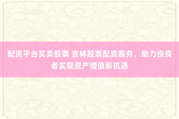 配资平台买卖股票 吉林股票配资服务，助力投资者实现资产增值新机遇