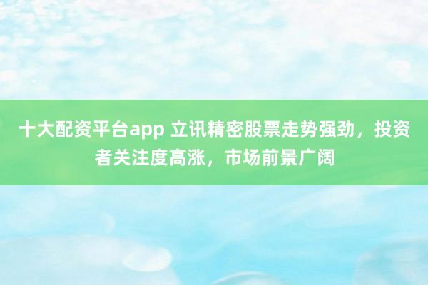 十大配资平台app 立讯精密股票走势强劲，投资者关注度高涨，市场前景广阔