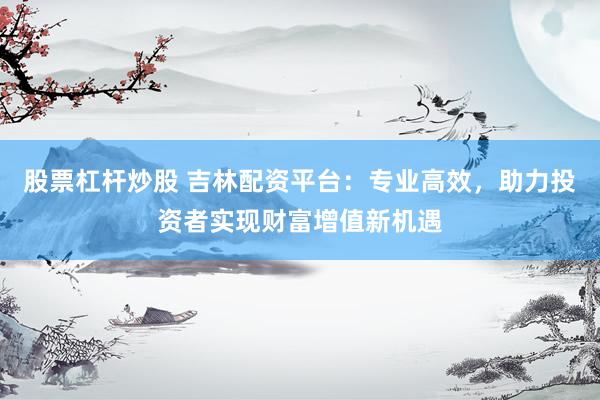 股票杠杆炒股 吉林配资平台：专业高效，助力投资者实现财富增值新机遇