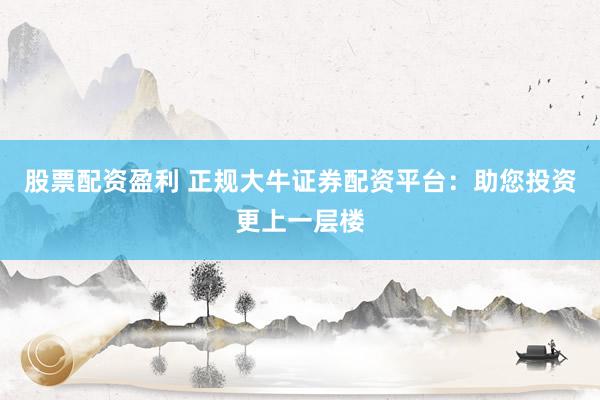 股票配资盈利 正规大牛证券配资平台：助您投资更上一层楼