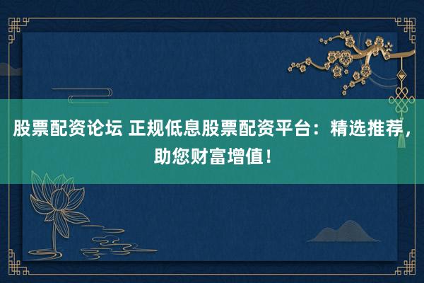 股票配资论坛 正规低息股票配资平台:精选推荐,助您财富增值!