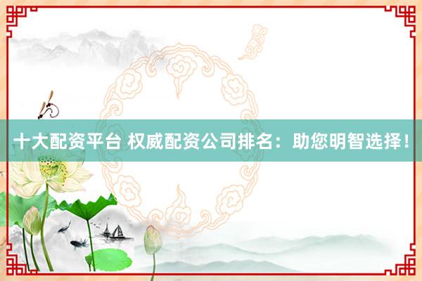 十大配资平台 权威配资公司排名：助您明智选择！