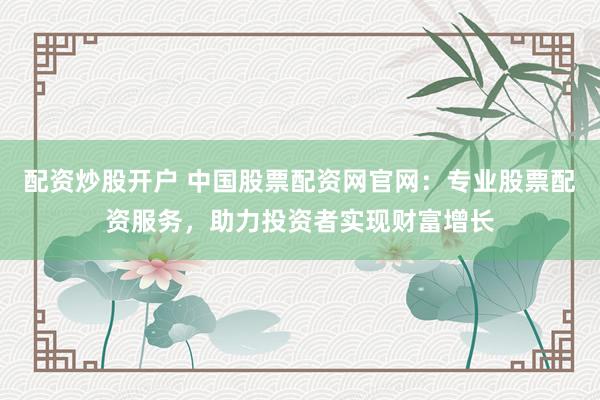 配资炒股开户 中国股票配资网官网：专业股票配资服务，助力投资者实现财富增长