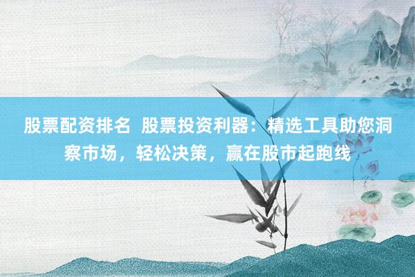 股票配资排名  股票投资利器：精选工具助您洞察市场，轻松决策，赢在股市起跑线