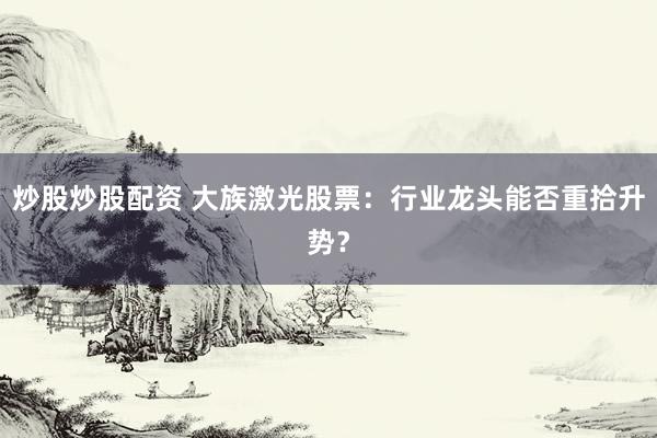 炒股炒股配资 大族激光股票:行业龙头能否重拾升势?