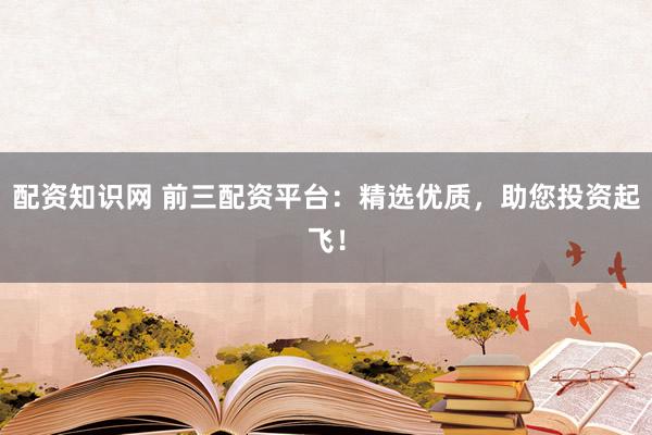 配资知识网 前三配资平台：精选优质，助您投资起飞！