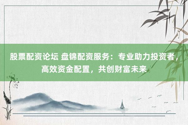 股票配资论坛 盘锦配资服务：专业助力投资者，高效资金配置，共创财富未来