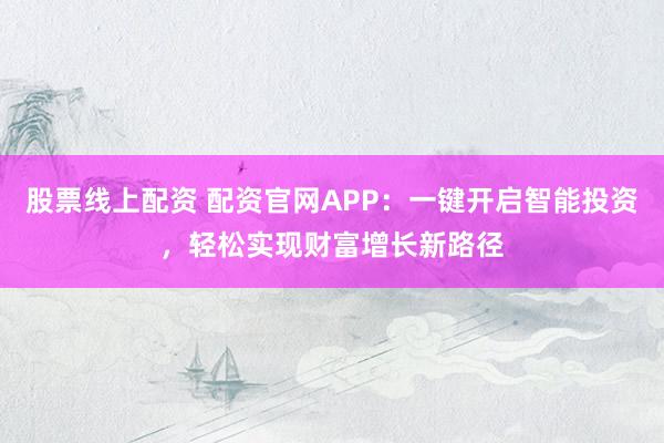 股票线上配资 配资官网APP：一键开启智能投资，轻松实现财富增长新路径