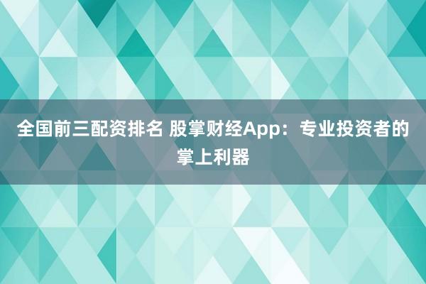 全国前三配资排名 股掌财经App：专业投资者的掌上利器