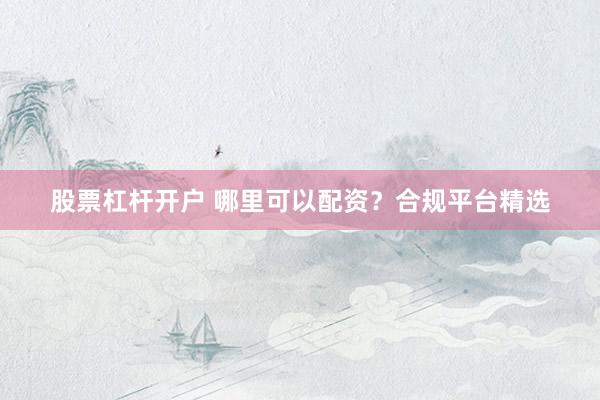 股票杠杆开户 哪里可以配资？合规平台精选