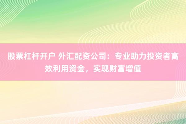 股票杠杆开户 外汇配资公司：专业助力投资者高效利用资金，实现财富增值