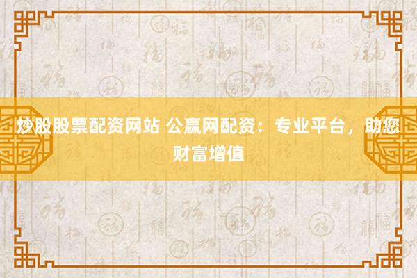 炒股股票配资网站 公赢网配资：专业平台，助您财富增值