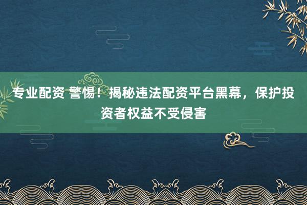 专业配资 警惕！揭秘违法配资平台黑幕，保护投资者权益不受侵害