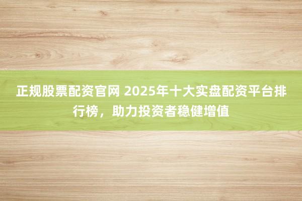 正规股票配资官网 2025年十大实盘配资平台排行榜，助力投资者稳健增值