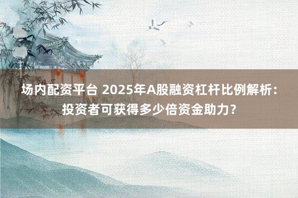 场内配资平台 2025年A股融资杠杆比例解析：投资者可获得多少倍资金助力？