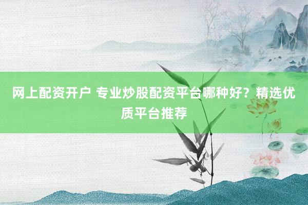 网上配资开户 专业炒股配资平台哪种好？精选优质平台推荐
