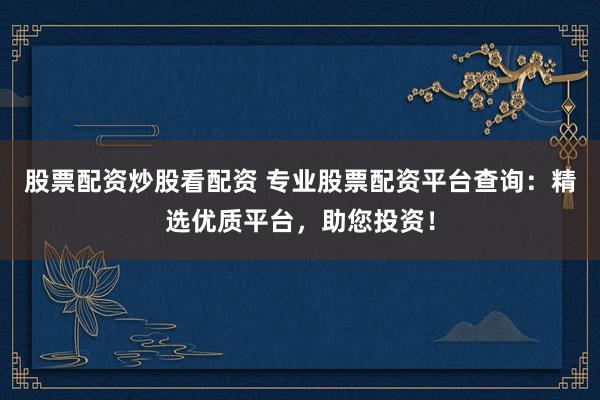 股票配资炒股看配资 专业股票配资平台查询：精选优质平台，助您投资！