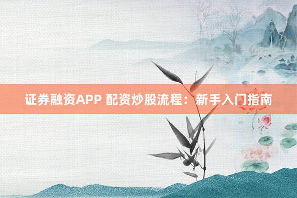 证券融资APP 配资炒股流程：新手入门指南