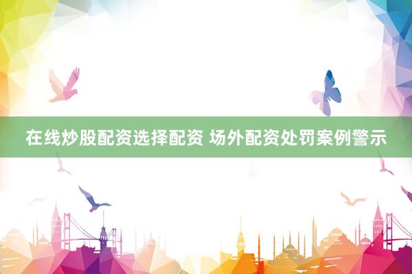 在线炒股配资选择配资 场外配资处罚案例警示