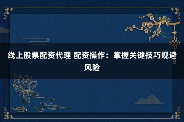 线上股票配资代理 配资操作：掌握关键技巧规避风险