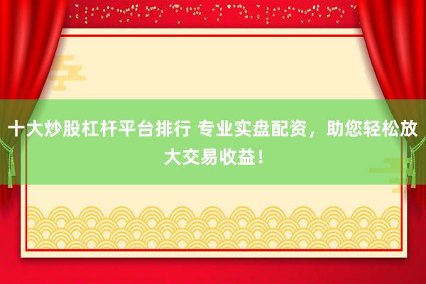 十大炒股杠杆平台排行 专业实盘配资，助您轻松放大交易收益！