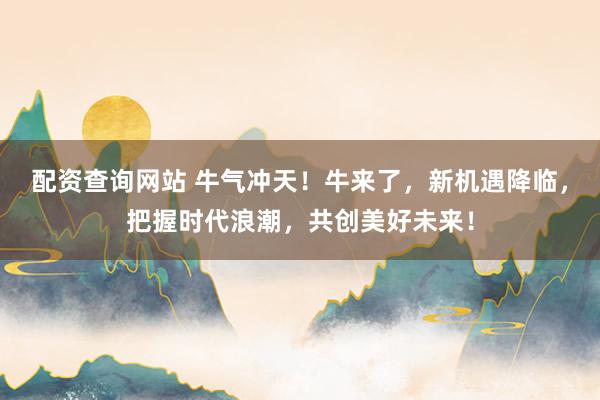 配资查询网站 牛气冲天！牛来了，新机遇降临，把握时代浪潮，共创美好未来！