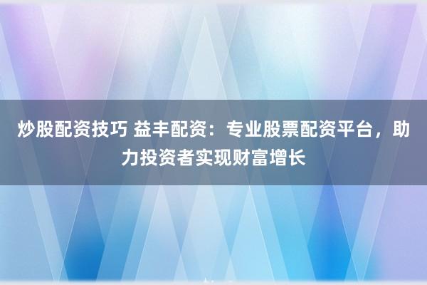炒股配资技巧 益丰配资：专业股票配资平台，助力投资者实现财富增长